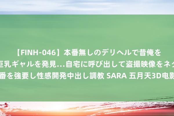 【FINH-046】本番無しのデリヘルで昔俺をバカにしていた同級生の巨乳ギャルを発見…自宅に呼び出して盗撮映像をネタに本番を強要し性感開発中出し調教 SARA 五月天3D电影《诺亚方舟》耗时两年拍摄(图)