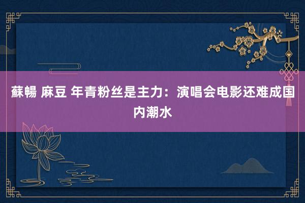 蘇暢 麻豆 年青粉丝是主力：演唱会电影还难成国内潮水