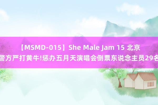 【MSMD-015】She Male Jam 15 北京警方严打黄牛!惩办五月天演唱会倒票东说念主员29名