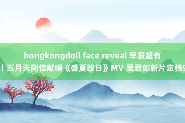 hongkongdoll face reveal 早报超有料丨五月天阿信献唱《盛夏改日》MV 吴君如新片定档9.4