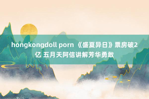 hongkongdoll porn 《盛夏异日》票房破2亿 五月天阿信讲解芳华勇敢