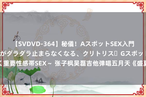 【SVDVD-364】秘儀！AスポットSEX入門 ～刺激した瞬間から愛液がダラダラ止まらなくなる、クリトリス・Gスポットに続く重要性感帯SEX～ 张子枫吴磊吉他弹唱五月天《盛夏光年》813七夕勇敢赋闲赴改日