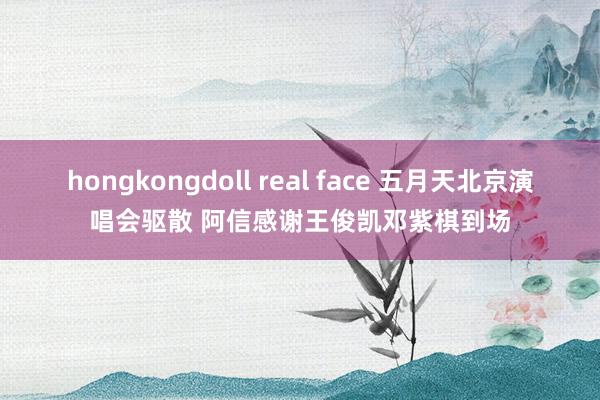 hongkongdoll real face 五月天北京演唱会驱散 阿信感谢王俊凯邓紫棋到场