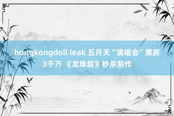 hongkongdoll leak 五月天“演唱会”票房3千万 《龙珠超》秒杀前作