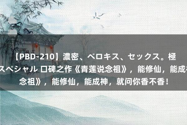 【PBD-210】濃密、ベロキス、セックス。極上接吻性交 8時間スペシャル 口碑之作《青莲说念祖》，能修仙，能成神，就问你香不香！