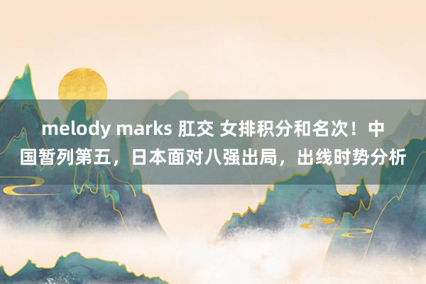 melody marks 肛交 女排积分和名次！中国暂列第五，日本面对八强出局，出线时势分析