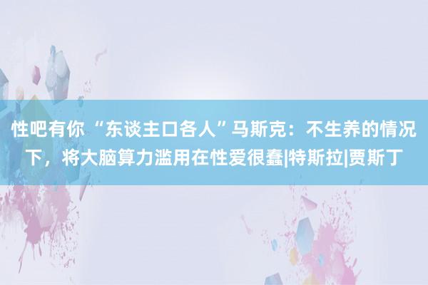 性吧有你 “东谈主口各人”马斯克：不生养的情况下，将大脑算力滥用在性爱很蠢|特斯拉|贾斯丁