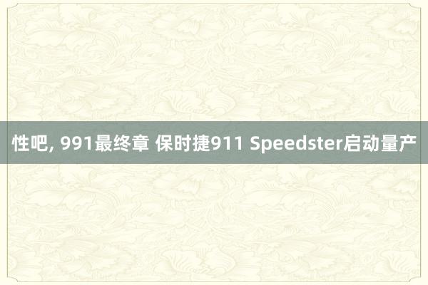 性吧， 991最终章 保时捷911 Speedster启动量产