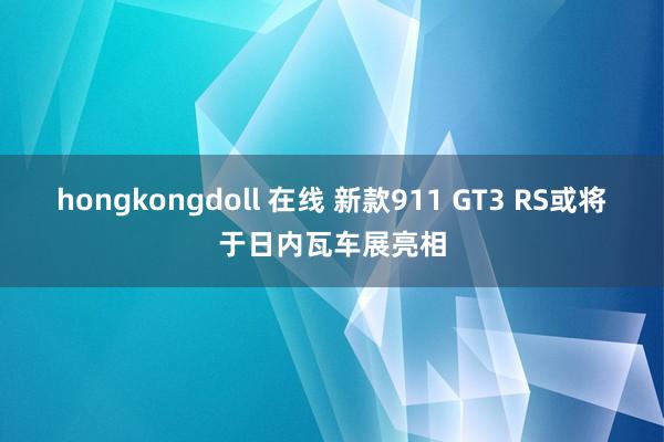 hongkongdoll 在线 新款911 GT3 RS或将于日内瓦车展亮相