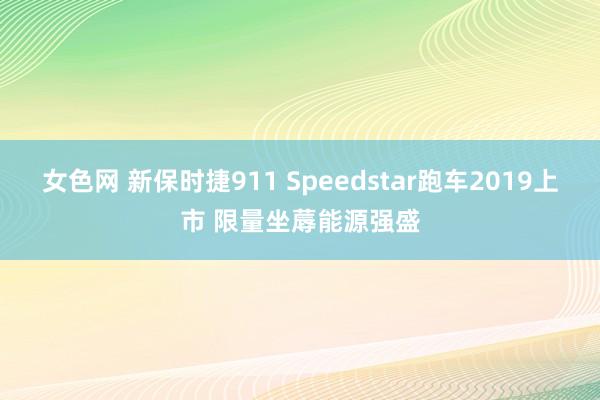 女色网 新保时捷911 Speedstar跑车2019上市 限量坐蓐能源强盛