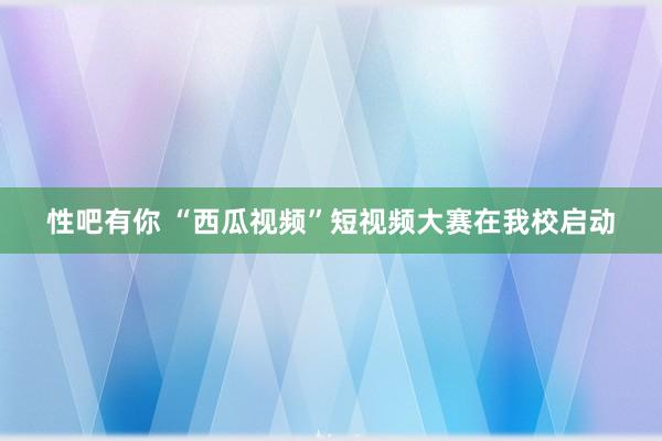 性吧有你 “西瓜视频”短视频大赛在我校启动