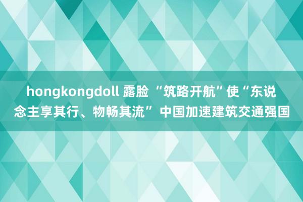 hongkongdoll 露脸 “筑路开航”使“东说念主享其行、物畅其流” 中国加速建筑交通强国