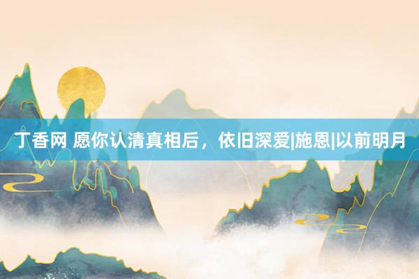 丁香网 愿你认清真相后，依旧深爱|施恩|以前明月