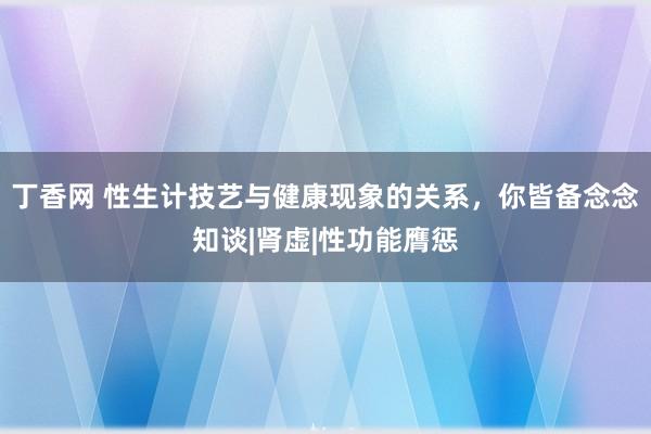 丁香网 性生计技艺与健康现象的关系，你皆备念念知谈|肾虚|性功能膺惩