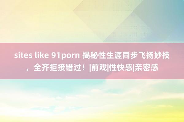 sites like 91porn 揭秘性生涯同步飞扬妙技，全齐拒接错过！|前戏|性快感|亲密感