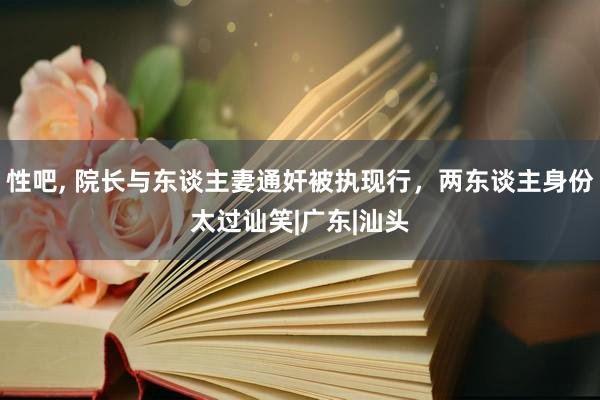 性吧， 院长与东谈主妻通奸被执现行，两东谈主身份太过讪笑|广东|汕头