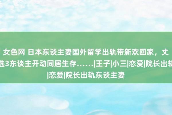 女色网 日本东谈主妻国外留学出轨带新欢回家，丈夫真是采选3东谈主开动同居生存……|王子|小三|恋爱|院长出轨东谈主妻