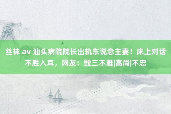 丝袜 av 汕头病院院长出轨东说念主妻！床上对话不胜入耳，网友：毁三不雅|高尚|不忠