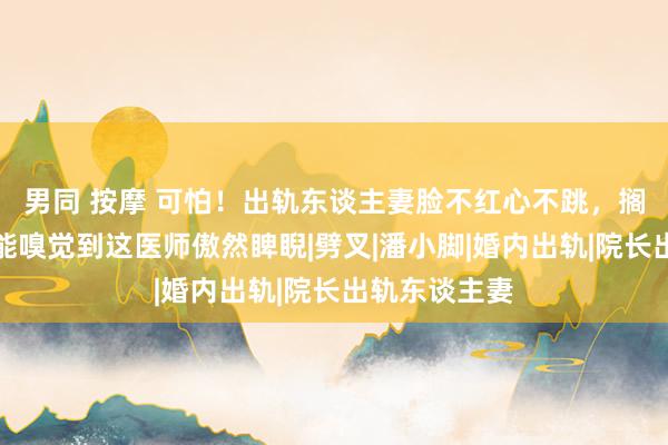 男同 按摩 可怕！出轨东谈主妻脸不红心不跳，搁着屏幕王人能嗅觉到这医师傲然睥睨|劈叉|潘小脚|婚内出轨|院长出轨东谈主妻