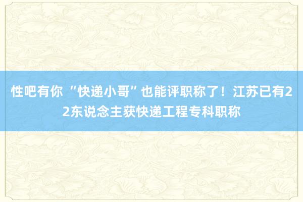 性吧有你 “快递小哥”也能评职称了！江苏已有22东说念主获快递工程专科职称