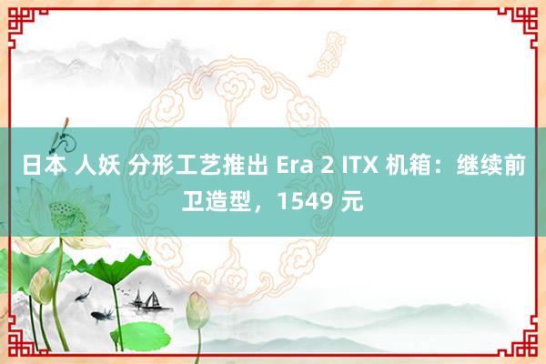 日本 人妖 分形工艺推出 Era 2 ITX 机箱：继续前卫造型，1549 元