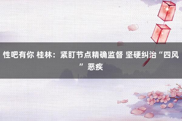 性吧有你 桂林：紧盯节点精确监督 坚硬纠治“四风” 恶疾