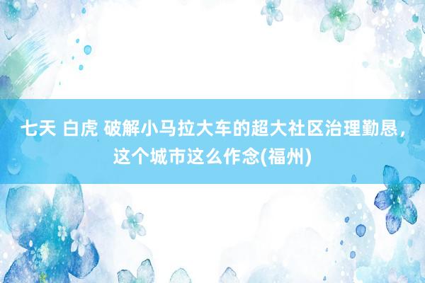 七天 白虎 破解小马拉大车的超大社区治理勤恳，这个城市这么作念(福州)