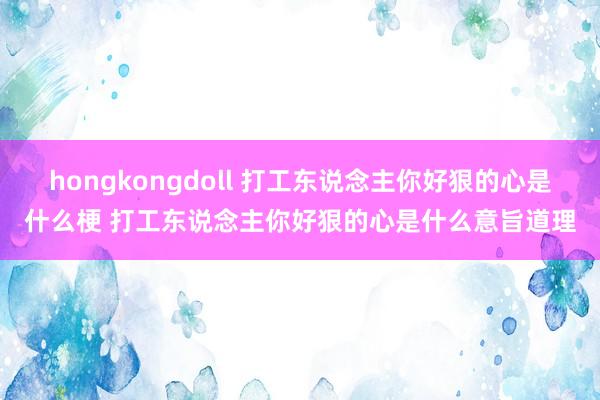 hongkongdoll 打工东说念主你好狠的心是什么梗 打工东说念主你好狠的心是什么意旨道理