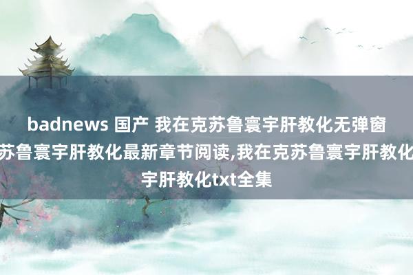 badnews 国产 我在克苏鲁寰宇肝教化无弹窗，我在克苏鲁寰宇肝教化最新章节阅读，我在克苏鲁寰宇肝教化txt全集