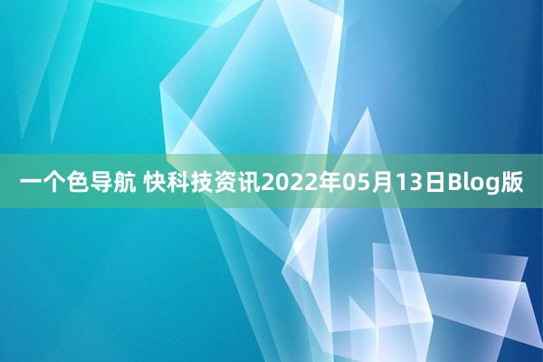 一个色导航 快科技资讯2022年05月13日Blog版