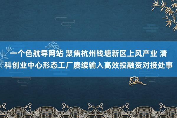 一个色航导网站 聚焦杭州钱塘新区上风产业 清科创业中心形态工厂赓续输入高效投融资对接处事