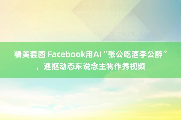 精美套图 Facebook用AI“张公吃酒李公醉”，速抠动态东说念主物作秀视频