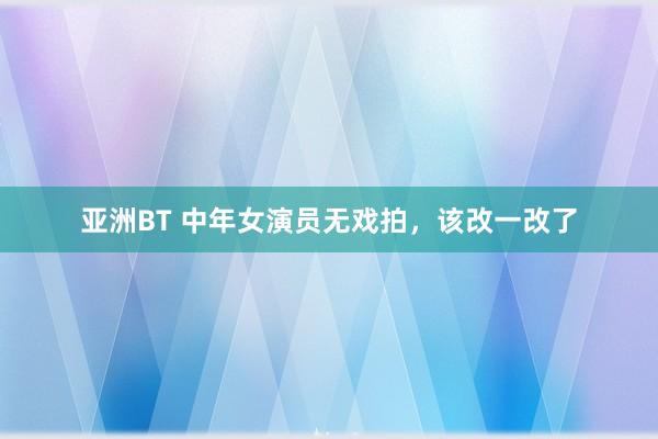 亚洲BT 中年女演员无戏拍，该改一改了