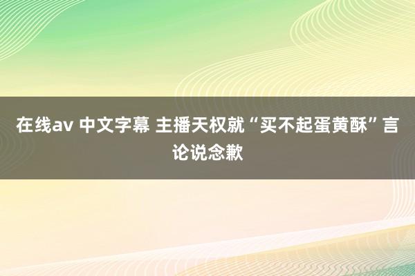 在线av 中文字幕 主播天权就“买不起蛋黄酥”言论说念歉