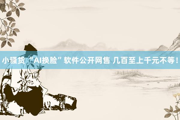 小骚货 “AI换脸”软件公开网售 几百至上千元不等！