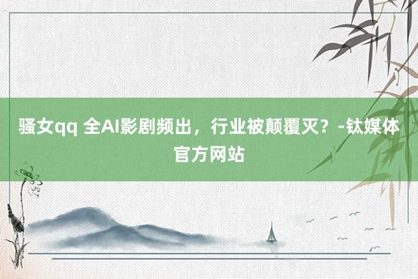 骚女qq 全AI影剧频出，行业被颠覆灭？-钛媒体官方网站