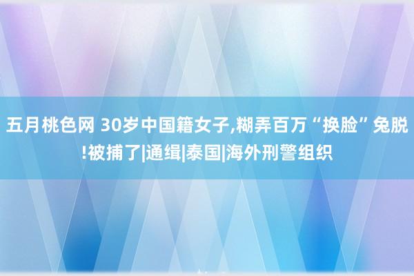 五月桃色网 30岁中国籍女子，糊弄百万“换脸”兔脱!被捕了|通缉|泰国|海外刑警组织