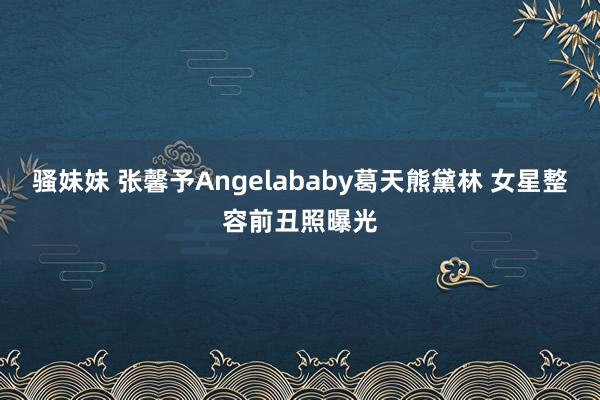 骚妹妹 张馨予Angelababy葛天熊黛林 女星整容前丑照曝光