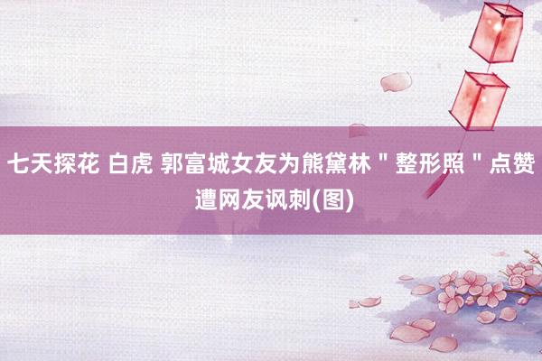 七天探花 白虎 郭富城女友为熊黛林＂整形照＂点赞 遭网友讽刺(图)