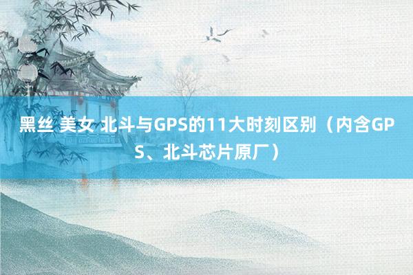 黑丝 美女 北斗与GPS的11大时刻区别（内含GPS、北斗芯片原厂）