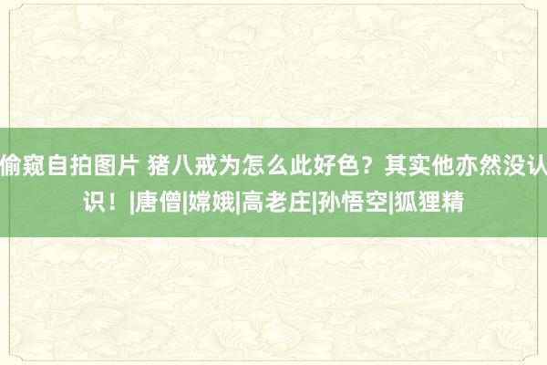 偷窥自拍图片 猪八戒为怎么此好色？其实他亦然没认识！|唐僧|嫦娥|高老庄|孙悟空|狐狸精