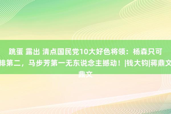 跳蛋 露出 清点国民党10大好色将领：杨森只可排第二，马步芳第一无东说念主撼动！|钱大钧|蒋鼎文