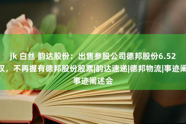 jk 白丝 韵达股份：出售参股公司德邦股份6.52%股权，不再握有德邦股份股票|韵达速递|德邦物流|事迹阐述会