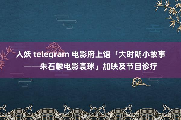 人妖 telegram 电影府上馆「大时期小故事──朱石麟电影寰球」加映及节目诊疗