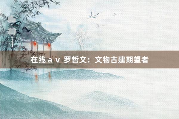 在线ａｖ 罗哲文：文物古建期望者