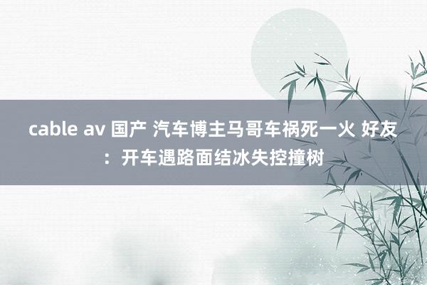 cable av 国产 汽车博主马哥车祸死一火 好友：开车遇路面结冰失控撞树