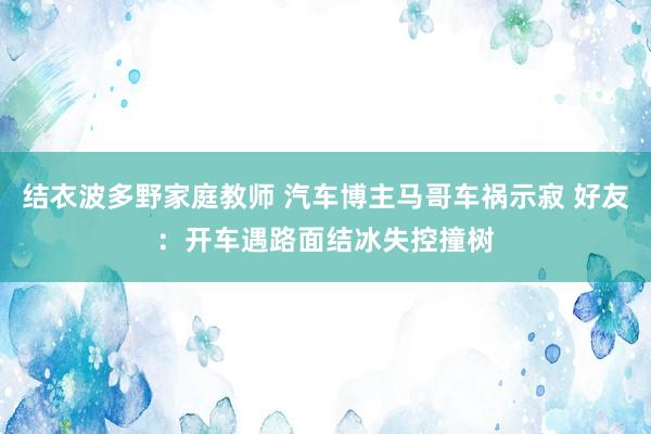 结衣波多野家庭教师 汽车博主马哥车祸示寂 好友：开车遇路面结冰失控撞树