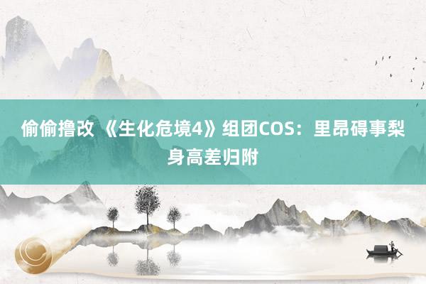 偷偷撸改 《生化危境4》组团COS：里昂碍事梨身高差归附