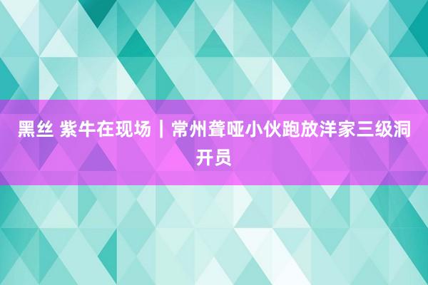 黑丝 紫牛在现场｜常州聋哑小伙跑放洋家三级洞开员