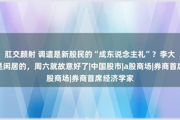 肛交颜射 调遣是新股民的“成东说念主礼”？李大霄：调遣是闲居的，周六就故意好了|中国股市|a股商场|券商首席经济学家